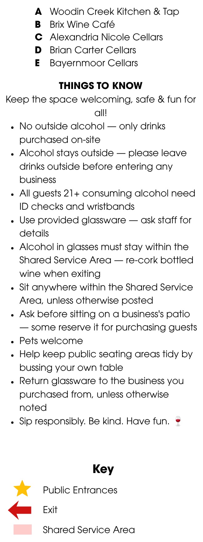 A: Woodin Creek Kitchen and Tap. B: Brix Wine Cafe. C: Alexandria Nicole Cellars. D: Brian Carter Cellars. E: Bayernmoor Cellars. Things to know: no outside alcohol, only drinks purchased on-site. Alcohol stays outside; please leave drinks outside before entering any business. All guests 21+ consuming alcohol need ID checks and wristbands. Use provided glassware. Alcohol in glasses must stay within the shared service area; re-cork bottled wine when exiting. Sit anywhere within the shared service area unless otherwise posted. Ask before sitting on a business's patio. Pets welcome. Help keep public seating areas tidy by bussing your own table. Return glassware to the business you purchased from. Sip responsibly, be kind, have fun. Key: gold star is a public entrance, red arrow is an exit, pink shading is the shared service area.